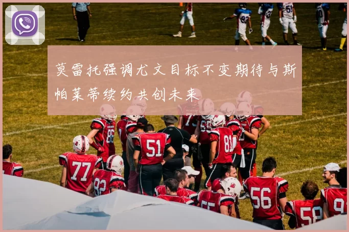 莫雷托强调尤文目标不变期待与斯帕莱蒂续约共创未来