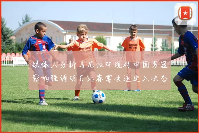 媒体人分析马尼拉环境对中国男篮影响强调明日比赛需快速进入状态