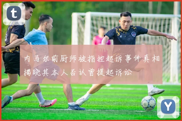 内马尔前厨师被指控起诉事件真相揭晓其本人否认曾提起诉讼