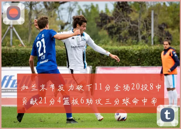 加兰末节发力砍下11分全场20投8中贡献21分4篮板6助攻三分球命中率高达375