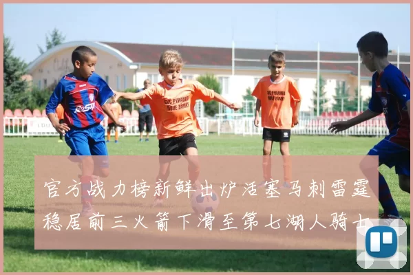 官方战力榜新鲜出炉活塞马刺雷霆稳居前三火箭下滑至第七湖人骑士表现不佳