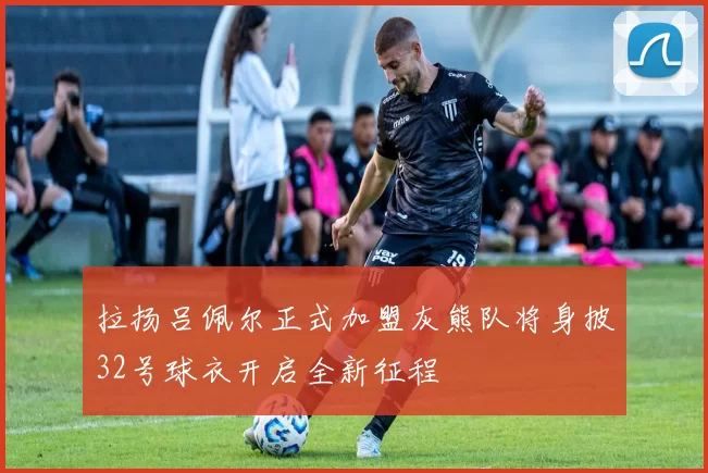 拉扬吕佩尔正式加盟灰熊队将身披32号球衣开启全新征程