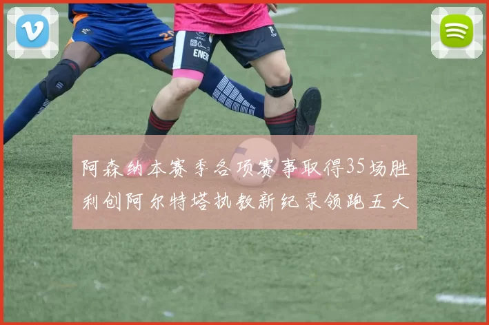 阿森纳本赛季各项赛事取得35场胜利创阿尔特塔执教新纪录领跑五大联赛