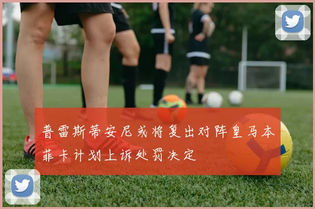 普雷斯蒂安尼或将复出对阵皇马本菲卡计划上诉处罚决定