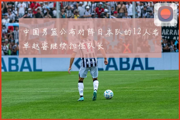 中国男篮公布对阵日本队的12人名单赵睿继续担任队长