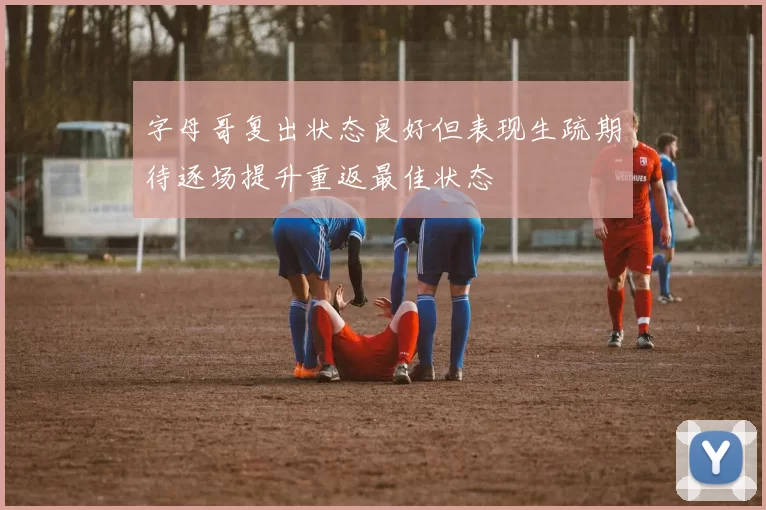 字母哥复出状态良好但表现生疏期待逐场提升重返最佳状态
