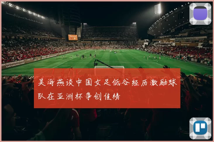 吴海燕谈中国女足低谷经历激励球队在亚洲杯争创佳绩