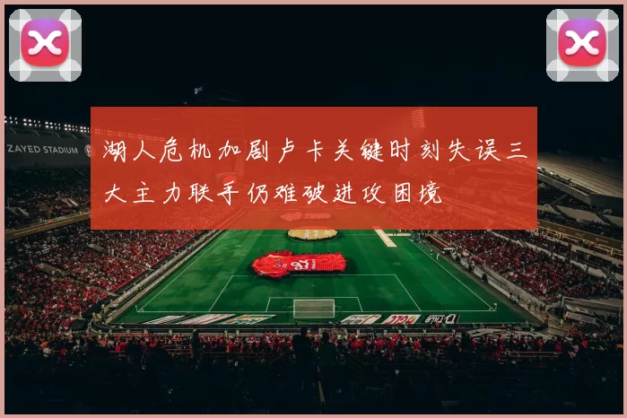湖人危机加剧卢卡关键时刻失误三大主力联手仍难破进攻困境