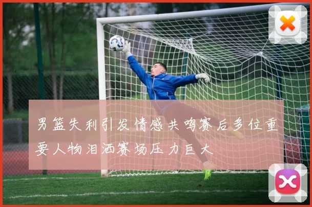 男篮失利引发情感共鸣赛后多位重要人物泪洒赛场压力巨大