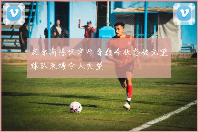 皮尔斯感叹字母哥巅峰状态被无望球队束缚令人失望