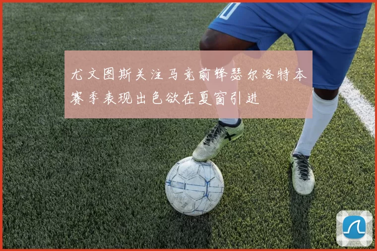 尤文图斯关注马竞前锋瑟尔洛特本赛季表现出色欲在夏窗引进