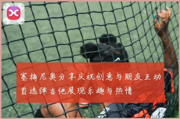 塞梅尼奥分享庆祝创意与朋友互动首选弹吉他展现乐趣与热情
