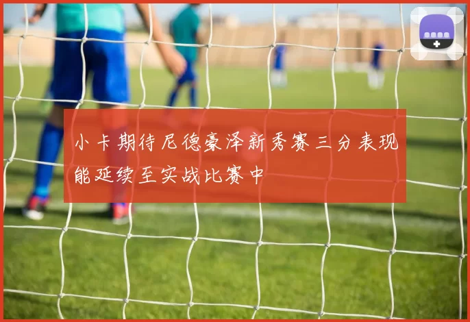 小卡期待尼德豪泽新秀赛三分表现能延续至实战比赛中