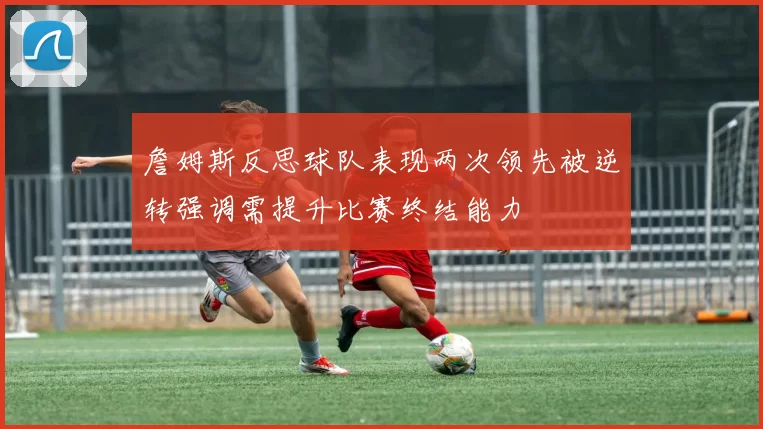 詹姆斯反思球队表现两次领先被逆转强调需提升比赛终结能力