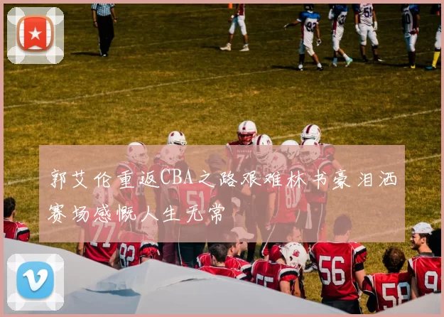 郭艾伦重返CBA之路艰难林书豪泪洒赛场感慨人生无常