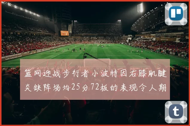 篮网迎战步行者小波特因右膝肌腱炎缺阵场均25分72板的表现令人期待